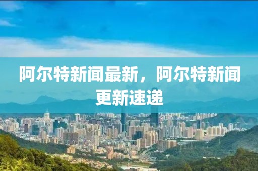 阿爾特新聞最新，阿爾特新聞更新速遞