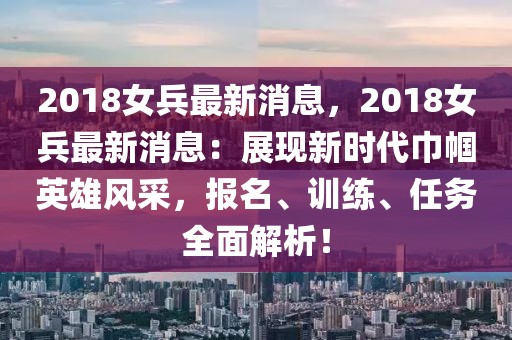 2018女兵最新消息，2018女兵最新消息：展現新時代巾幗英雄風采，報名、訓練、任務全面解析！