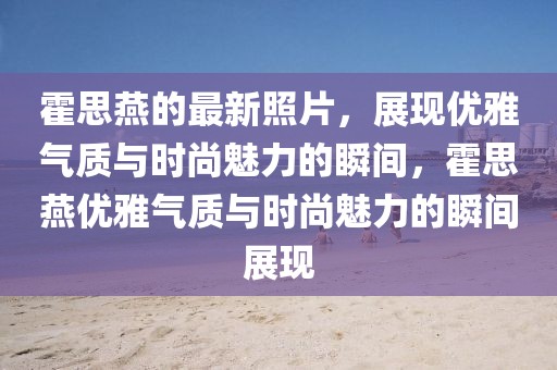 霍思燕的最新照片，展現(xiàn)優(yōu)雅氣質(zhì)與時尚魅力的瞬間，霍思燕優(yōu)雅氣質(zhì)與時尚魅力的瞬間展現(xiàn)