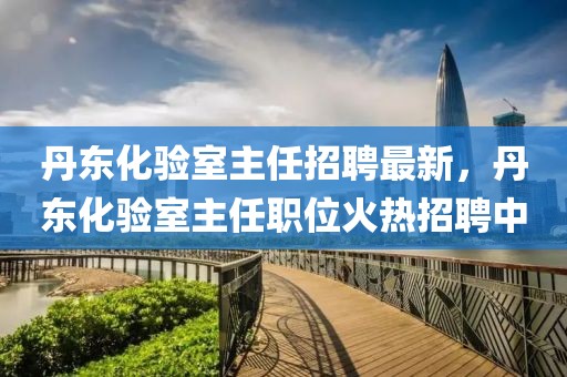 丹東化驗室主任招聘最新，丹東化驗室主任職位火熱招聘中