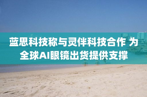 藍思科技稱與靈伴科技合作 為全球AI眼鏡出貨提供支撐