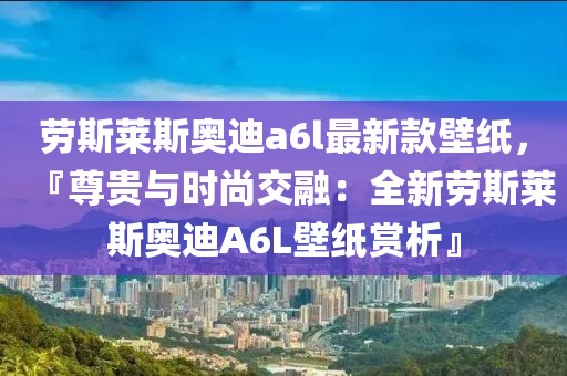 勞斯萊斯奧迪a6l最新款壁紙，『尊貴與時尚交融：全新勞斯萊斯奧迪A6L壁紙賞析』