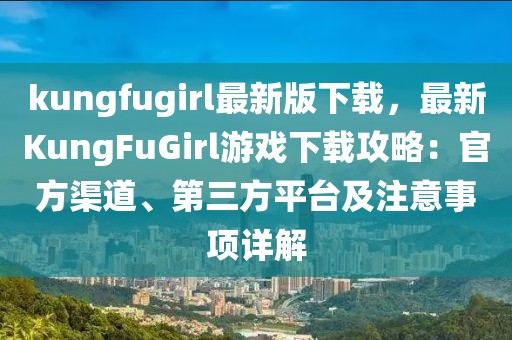 kungfugirl最新版下載，最新KungFuGirl游戲下載攻略：官方渠道、第三方平臺及注意事項詳解