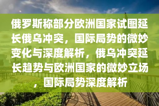 俄羅斯稱部分歐洲國家試圖延長俄烏沖突，國際局勢的微妙變化與深度解析，俄烏沖突延長趨勢與歐洲國家的微妙立場，國際局勢深度解析