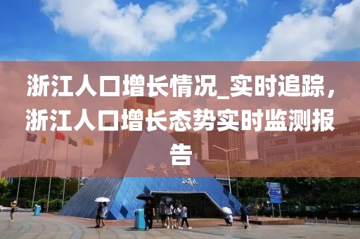 浙江人口增長情況_實時追蹤，浙江人口增長態勢實時監測報告