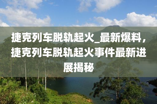 捷克列車脫軌起火_最新爆料，捷克列車脫軌起火事件最新進展揭秘