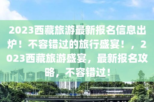 2023西藏旅游最新報名信息出爐！不容錯過的旅行盛宴！，2023西藏旅游盛宴，最新報名攻略，不容錯過！
