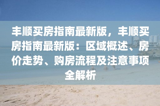 豐順買房指南最新版，豐順買房指南最新版：區域概述、房價走勢、購房流程及注意事項全解析