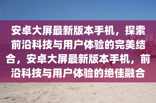 安卓大屏最新版本手機，探索前沿科技與用戶體驗的完美結合，安卓大屏最新版本手機，前沿科技與用戶體驗的絕佳融合