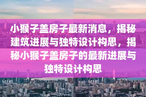 小猴子蓋房子最新消息，揭秘建筑進展與獨特設計構思，揭秘小猴子蓋房子的最新進展與獨特設計構思