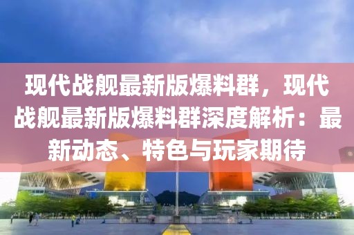 現代戰艦最新版爆料群，現代戰艦最新版爆料群深度解析：最新動態、特色與玩家期待