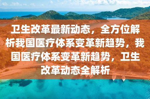 衛生改革最新動態，全方位解析我國醫療體系變革新趨勢，我國醫療體系變革新趨勢，衛生改革動態全解析