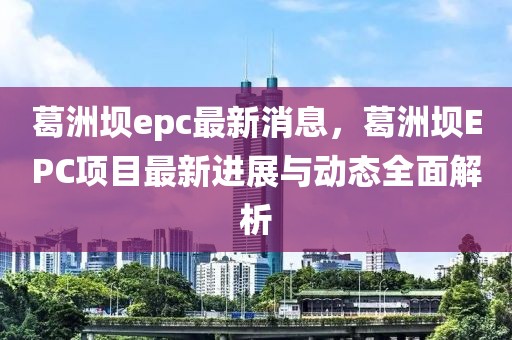 葛洲壩epc最新消息，葛洲壩EPC項目最新進展與動態全面解析