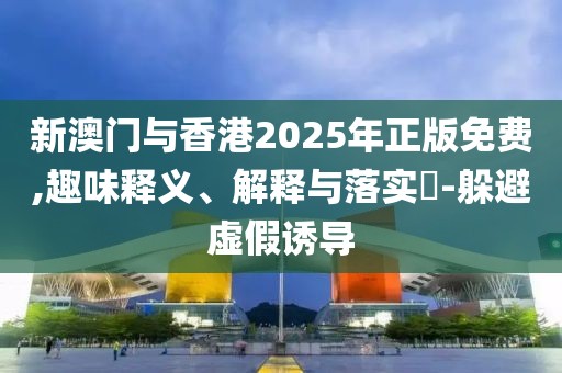 新澳門與香港2025年正版免費,趣味釋義、解釋與落實?-躲避虛假誘導
