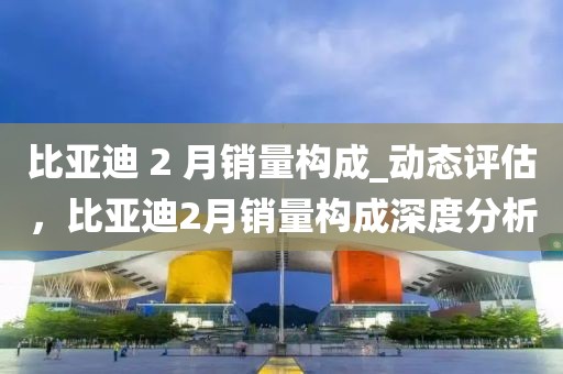 比亞迪 2 月銷量構(gòu)成_動態(tài)評估，比亞迪2月銷量構(gòu)成深度分析