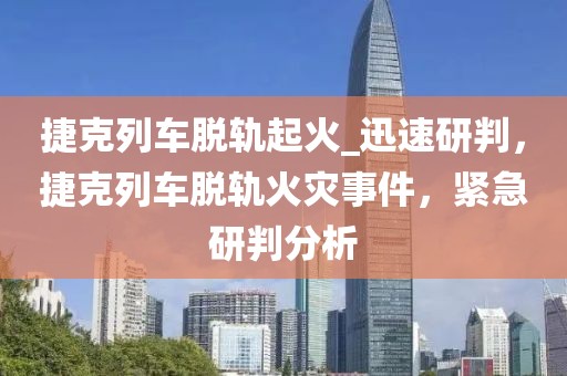 捷克列車脫軌起火_迅速研判，捷克列車脫軌火災事件，緊急研判分析