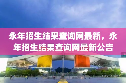 永年招生結(jié)果查詢網(wǎng)最新，永年招生結(jié)果查詢網(wǎng)最新公告