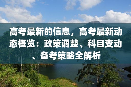 高考最新的信息，高考最新動態(tài)概覽：政策調整、科目變動、備考策略全解析
