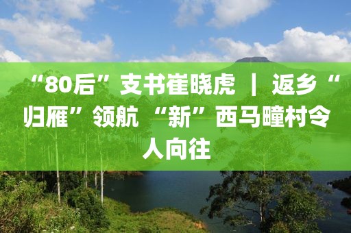 “80后”支書崔曉虎 ｜ 返鄉(xiāng)“歸雁”領(lǐng)航 “新”西馬疃村令人向往