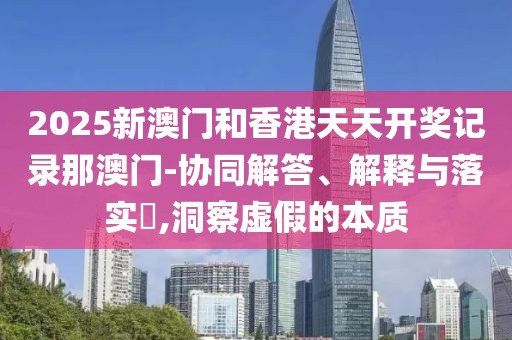 2025新澳門和香港天天開獎記錄那澳門-協同解答、解釋與落實?,洞察虛假的本質