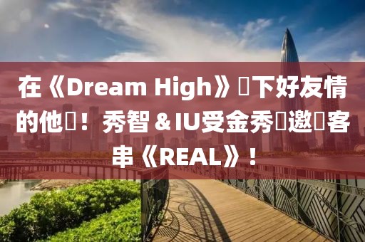 在《Dream High》結下好友情的他們！秀智＆IU受金秀賢邀請客串《REAL》！