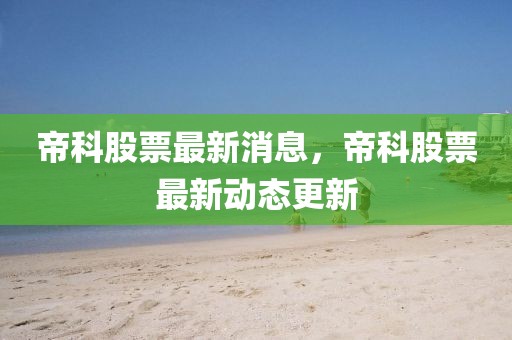 帝科股票最新消息，帝科股票最新動態(tài)更新