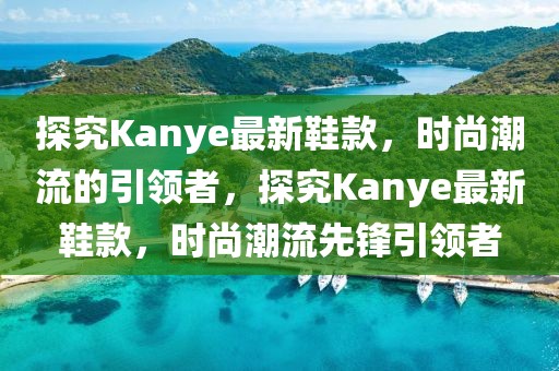 探究Kanye最新鞋款，時尚潮流的引領者，探究Kanye最新鞋款，時尚潮流先鋒引領者