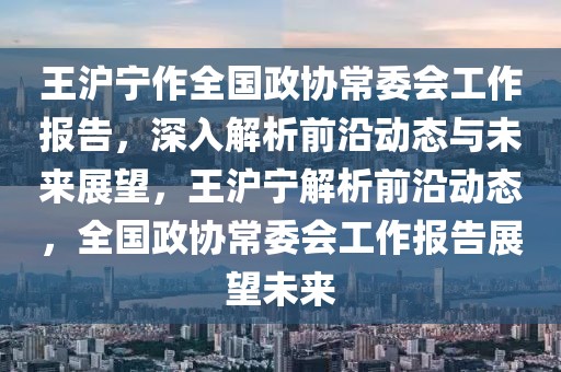王滬寧作全國政協常委會工作報告，深入解析前沿動態與未來展望，王滬寧解析前沿動態，全國政協常委會工作報告展望未來