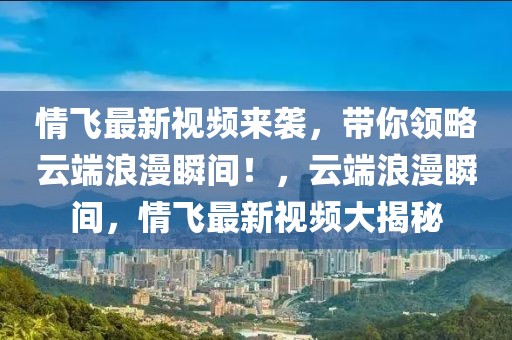 情飛最新視頻來襲，帶你領略云端浪漫瞬間！，云端浪漫瞬間，情飛最新視頻大揭秘