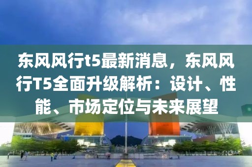東風風行t5最新消息，東風風行T5全面升級解析：設計、性能、市場定位與未來展望