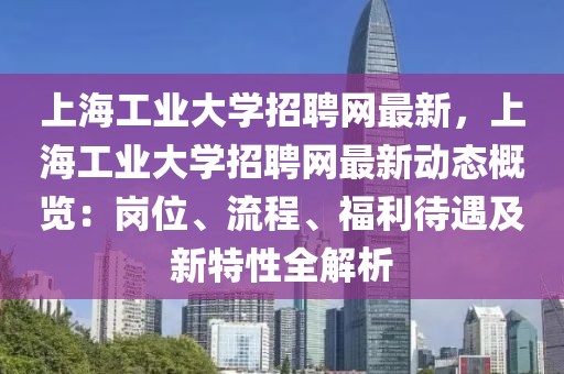 上海工業大學招聘網最新，上海工業大學招聘網最新動態概覽：崗位、流程、福利待遇及新特性全解析