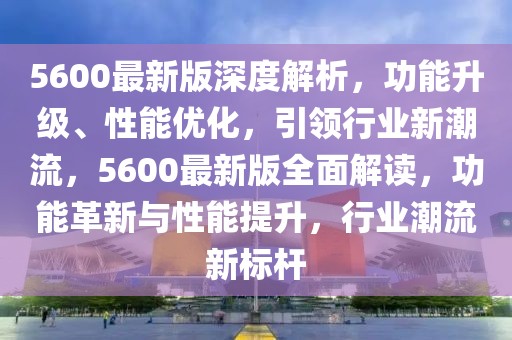 5600最新版深度解析，功能升級、性能優化，引領行業新潮流，5600最新版全面解讀，功能革新與性能提升，行業潮流新標桿