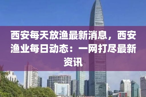 西安每天放漁最新消息，西安漁業每日動態：一網打盡最新資訊