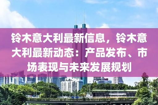 鈴木意大利最新信息，鈴木意大利最新動(dòng)態(tài)：產(chǎn)品發(fā)布、市場表現(xiàn)與未來發(fā)展規(guī)劃