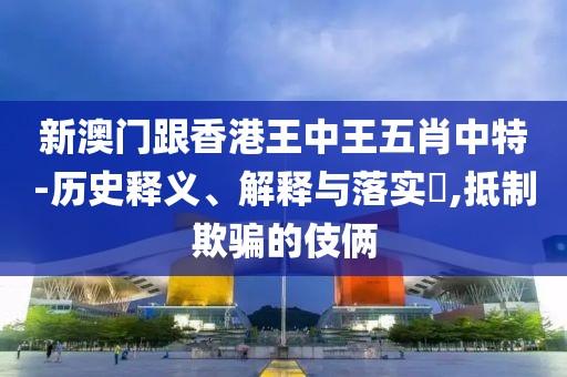 新澳門跟香港王中王五肖中特-歷史釋義、解釋與落實?,抵制欺騙的伎倆