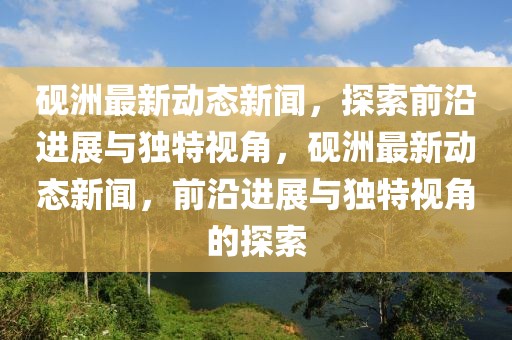 硯洲最新動態新聞，探索前沿進展與獨特視角，硯洲最新動態新聞，前沿進展與獨特視角的探索