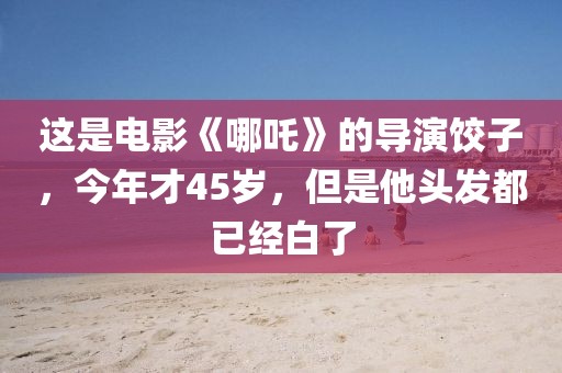這是電影《哪吒》的導演餃子，今年才45歲，但是他頭發都已經白了