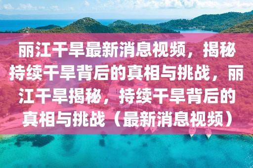 麗江干旱最新消息視頻，揭秘持續干旱背后的真相與挑戰，麗江干旱揭秘，持續干旱背后的真相與挑戰（最新消息視頻）