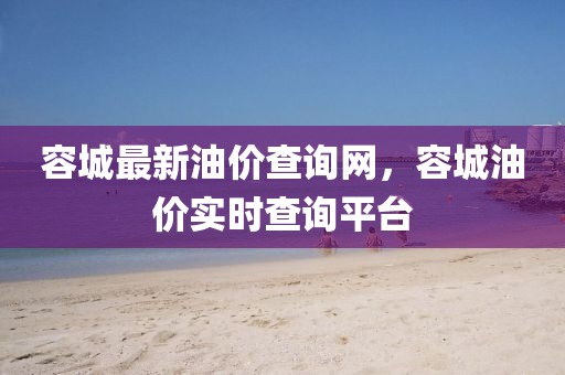 容城最新油價查詢網(wǎng)，容城油價實(shí)時查詢平臺