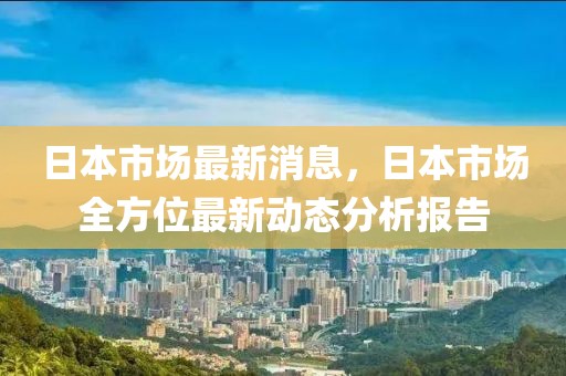 日本市場最新消息，日本市場全方位最新動態分析報告