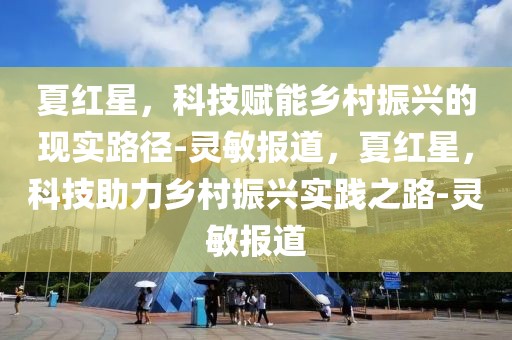 夏紅星，科技賦能鄉(xiāng)村振興的現(xiàn)實路徑-靈敏報道，夏紅星，科技助力鄉(xiāng)村振興實踐之路-靈敏報道