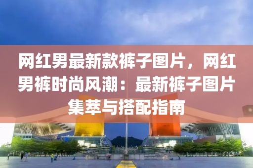 網(wǎng)紅男最新款褲子圖片，網(wǎng)紅男褲時(shí)尚風(fēng)潮：最新褲子圖片集萃與搭配指南