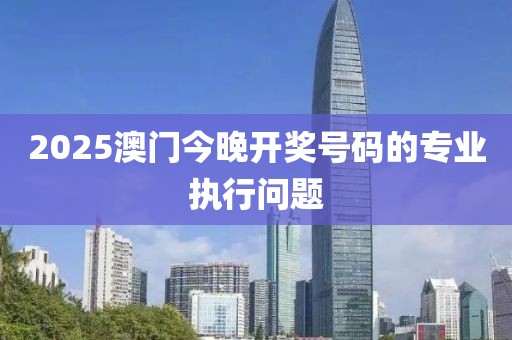 2025澳門今晚開獎號碼的專業執行問題