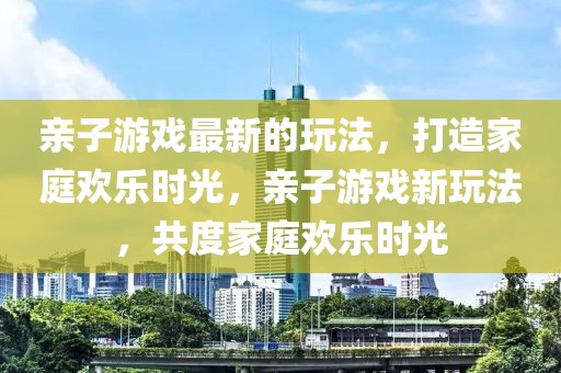 親子游戲最新的玩法，打造家庭歡樂時光，親子游戲新玩法，共度家庭歡樂時光