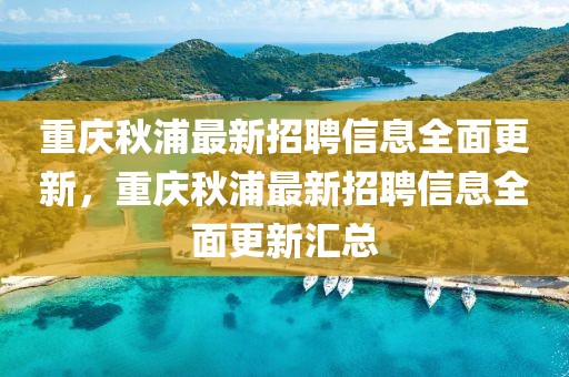 重慶秋浦最新招聘信息全面更新，重慶秋浦最新招聘信息全面更新匯總