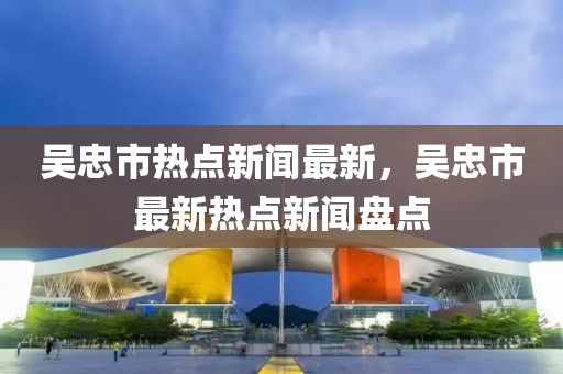 吳忠市熱點新聞最新，吳忠市最新熱點新聞盤點