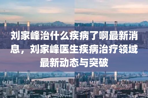劉家峰治什么疾病了啊最新消息，劉家峰醫生疾病治療領域最新動態與突破