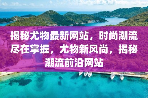 揭秘尤物最新網(wǎng)站，時尚潮流盡在掌握，尤物新風(fēng)尚，揭秘潮流前沿網(wǎng)站