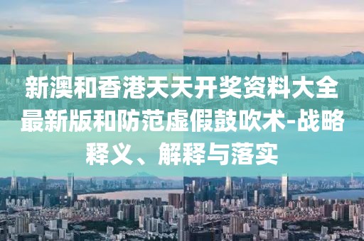 新澳和香港天天開(kāi)獎(jiǎng)資料大全最新版和防范虛假鼓吹術(shù)-戰(zhàn)略釋義、解釋與落實(shí)