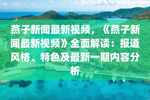燕子新聞最新視頻，《燕子新聞最新視頻》全面解讀：報道風格、特色及最新一期內容分析